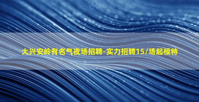 大兴安岭有名气夜场招聘-实力招聘15/场起模特